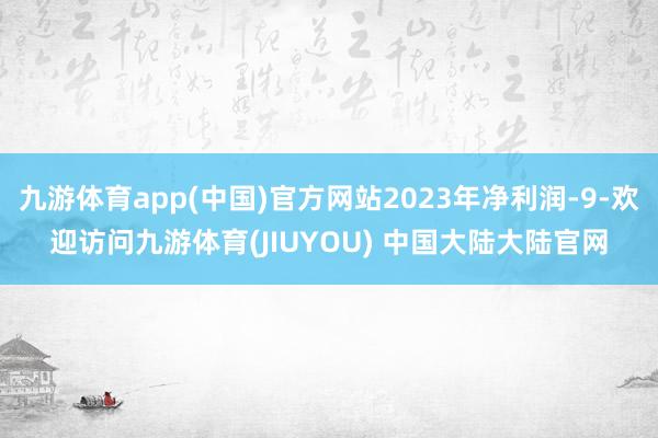 九游体育app(中国)官方网站2023年净利润-9-欢迎访问九游体育(JIUYOU) 中国大陆大陆官网