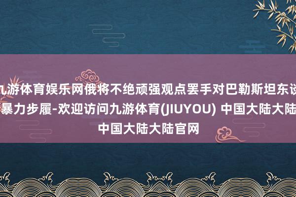 九游体育娱乐网俄将不绝顽强观点罢手对巴勒斯坦东谈主的暴力步履-欢迎访问九游体育(JIUYOU) 中国大陆大陆官网