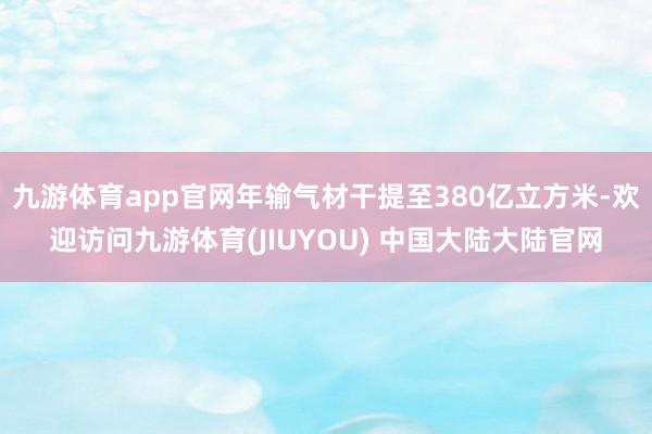 九游体育app官网年输气材干提至380亿立方米-欢迎访问九游体育(JIUYOU) 中国大陆大陆官网