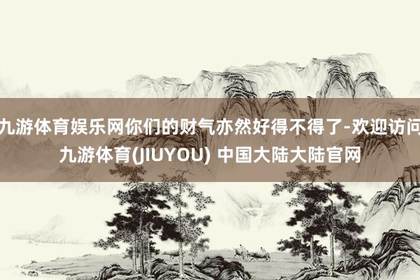 九游体育娱乐网你们的财气亦然好得不得了-欢迎访问九游体育(JIUYOU) 中国大陆大陆官网