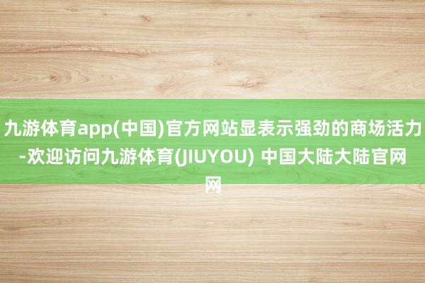 九游体育app(中国)官方网站显表示强劲的商场活力-欢迎访问九游体育(JIUYOU) 中国大陆大陆官网