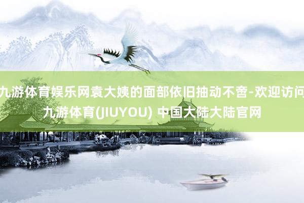 九游体育娱乐网袁大姨的面部依旧抽动不啻-欢迎访问九游体育(JIUYOU) 中国大陆大陆官网