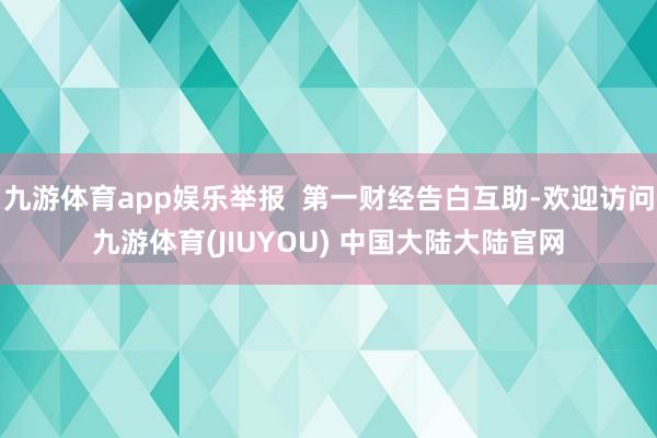 九游体育app娱乐举报  第一财经告白互助-欢迎访问九游体育(JIUYOU) 中国大陆大陆官网