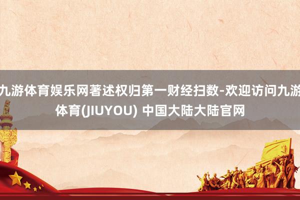 九游体育娱乐网著述权归第一财经扫数-欢迎访问九游体育(JIUYOU) 中国大陆大陆官网