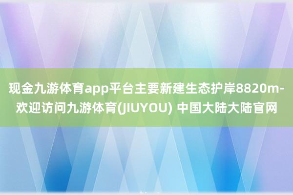 现金九游体育app平台主要新建生态护岸8820m-欢迎访问九游体育(JIUYOU) 中国大陆大陆官网