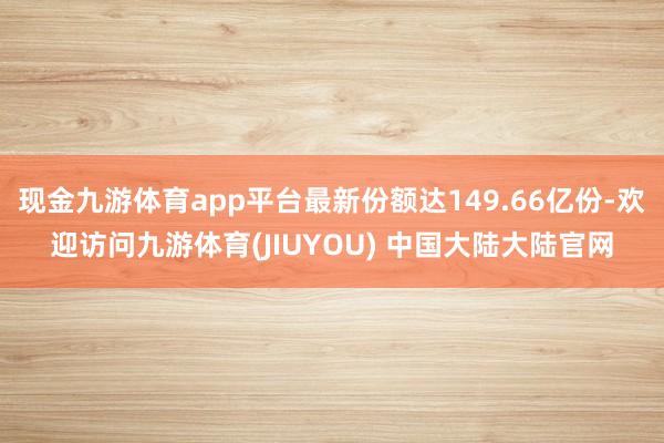 现金九游体育app平台最新份额达149.66亿份-欢迎访问九游体育(JIUYOU) 中国大陆大陆官网