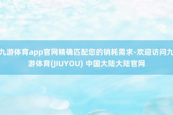 九游体育app官网精确匹配您的销耗需求-欢迎访问九游体育(JIUYOU) 中国大陆大陆官网