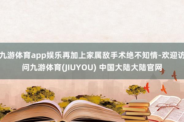 九游体育app娱乐再加上家属敌手术绝不知情-欢迎访问九游体育(JIUYOU) 中国大陆大陆官网