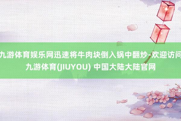 九游体育娱乐网迅速将牛肉块倒入锅中翻炒-欢迎访问九游体育(JIUYOU) 中国大陆大陆官网