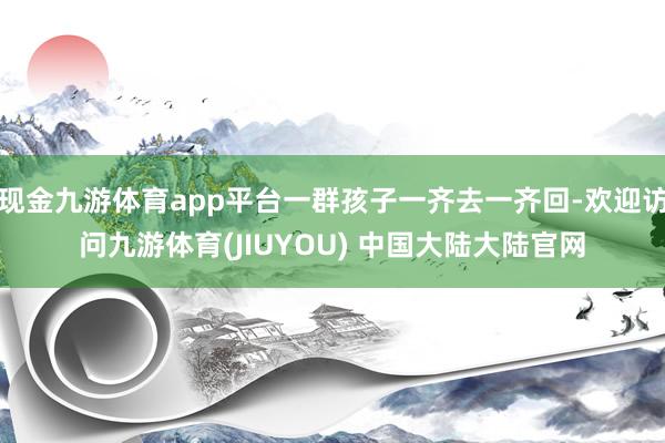 现金九游体育app平台一群孩子一齐去一齐回-欢迎访问九游体育(JIUYOU) 中国大陆大陆官网