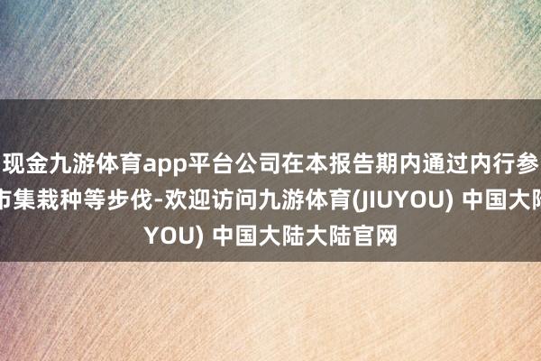 现金九游体育app平台公司在本报告期内通过内行参展和加强市集栽种等步伐-欢迎访问九游体育(JIUYOU) 中国大陆大陆官网