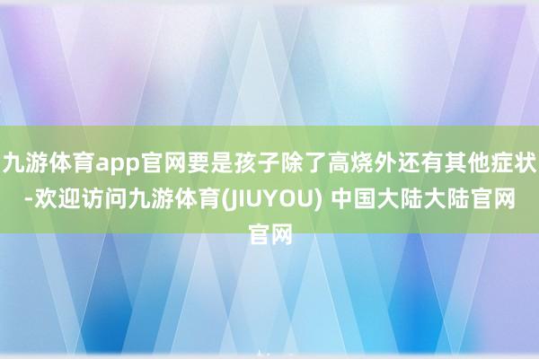 九游体育app官网要是孩子除了高烧外还有其他症状-欢迎访问九游体育(JIUYOU) 中国大陆大陆官网