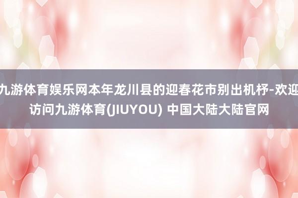 九游体育娱乐网本年龙川县的迎春花市别出机杼-欢迎访问九游体育(JIUYOU) 中国大陆大陆官网