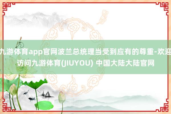 九游体育app官网波兰总统理当受到应有的尊重-欢迎访问九游体育(JIUYOU) 中国大陆大陆官网