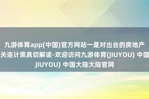 九游体育app(中国)官方网站一是对出台的房地产融资和谐机制关连计策真切解读-欢迎访问九游体育(JIUYOU) 中国大陆大陆官网