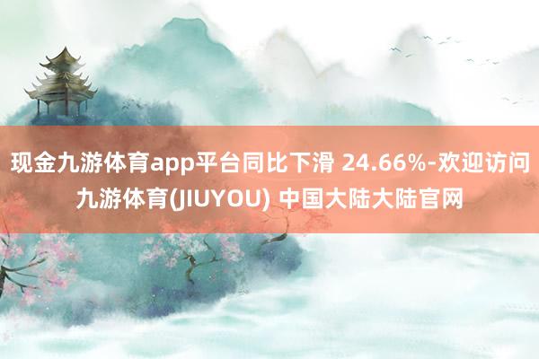 现金九游体育app平台同比下滑 24.66%-欢迎访问九游体育(JIUYOU) 中国大陆大陆官网
