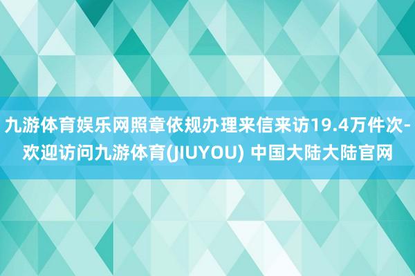 九游体育娱乐网照章依规办理来信来访19.4万件次-欢迎访问九游体育(JIUYOU) 中国大陆大陆官网