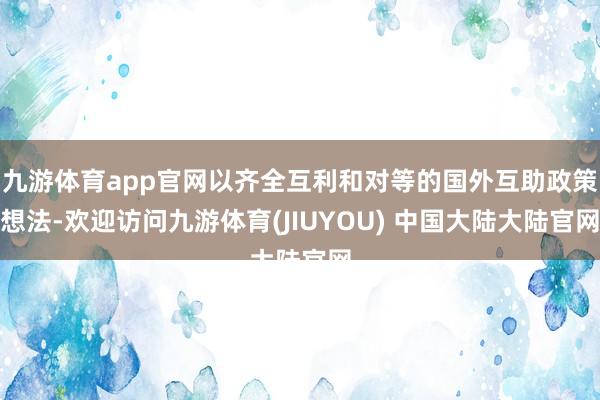 九游体育app官网以齐全互利和对等的国外互助政策想法-欢迎访问九游体育(JIUYOU) 中国大陆大陆官网
