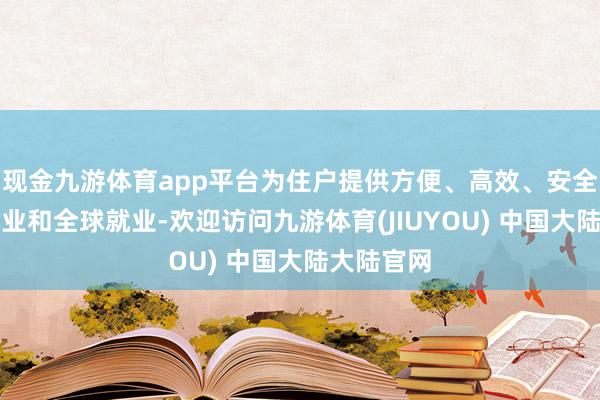 现金九游体育app平台为住户提供方便、高效、安全的糊口就业和全球就业-欢迎访问九游体育(JIUYOU) 中国大陆大陆官网