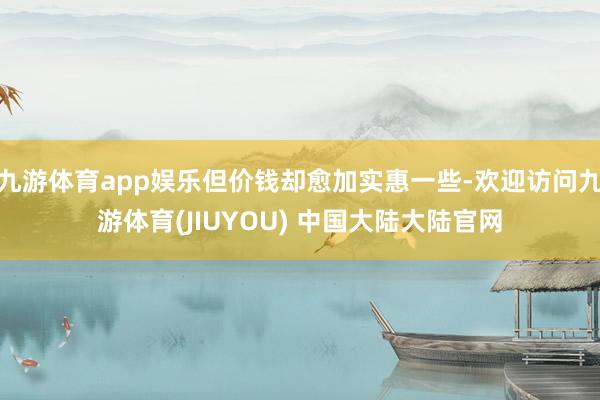 九游体育app娱乐但价钱却愈加实惠一些-欢迎访问九游体育(JIUYOU) 中国大陆大陆官网