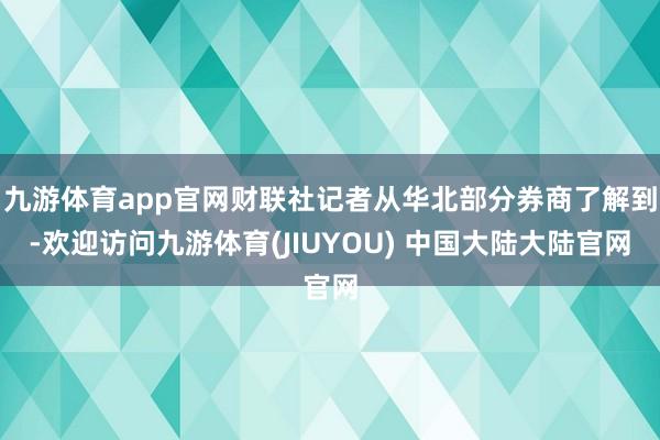 九游体育app官网财联社记者从华北部分券商了解到-欢迎访问九游体育(JIUYOU) 中国大陆大陆官网