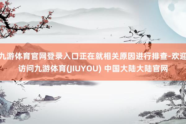 九游体育官网登录入口正在就相关原因进行排查-欢迎访问九游体育(JIUYOU) 中国大陆大陆官网