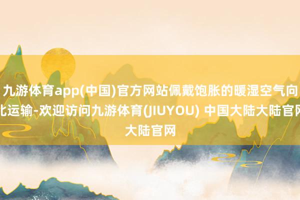 九游体育app(中国)官方网站佩戴饱胀的暖湿空气向北运输-欢迎访问九游体育(JIUYOU) 中国大陆大陆官网