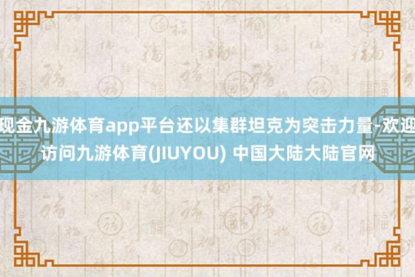 现金九游体育app平台还以集群坦克为突击力量-欢迎访问九游体育(JIUYOU) 中国大陆大陆官网