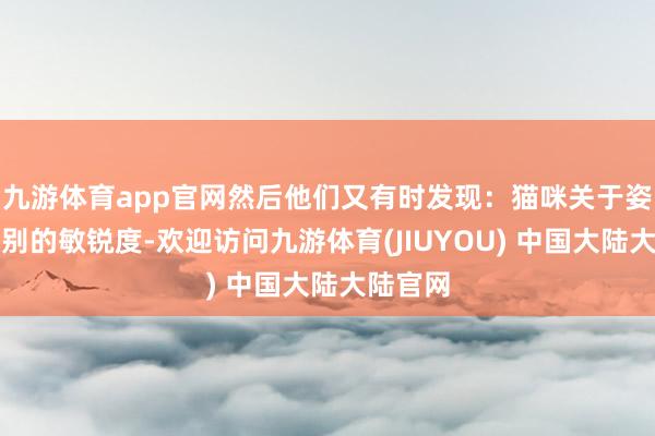 九游体育app官网然后他们又有时发现：猫咪关于姿首的识别的敏锐度-欢迎访问九游体育(JIUYOU) 中国大陆大陆官网
