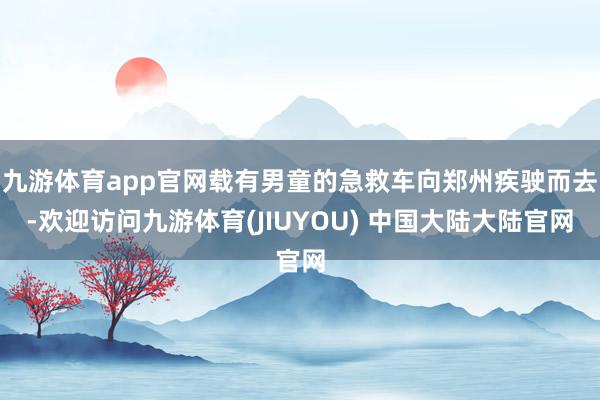 九游体育app官网载有男童的急救车向郑州疾驶而去-欢迎访问九游体育(JIUYOU) 中国大陆大陆官网