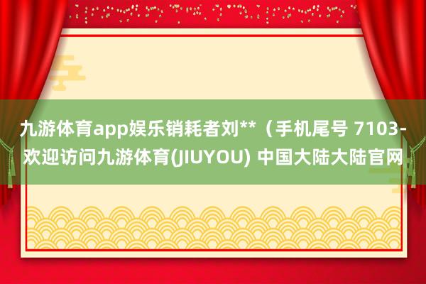九游体育app娱乐销耗者刘**（手机尾号 7103-欢迎访问九游体育(JIUYOU) 中国大陆大陆官网