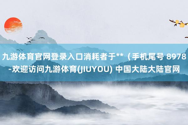 九游体育官网登录入口消耗者于**（手机尾号 8978-欢迎访问九游体育(JIUYOU) 中国大陆大陆官网