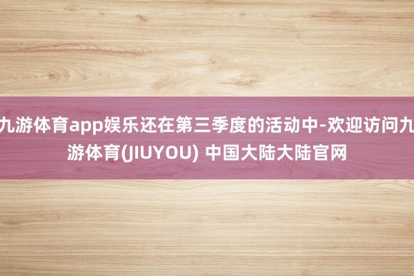 九游体育app娱乐还在第三季度的活动中-欢迎访问九游体育(JIUYOU) 中国大陆大陆官网