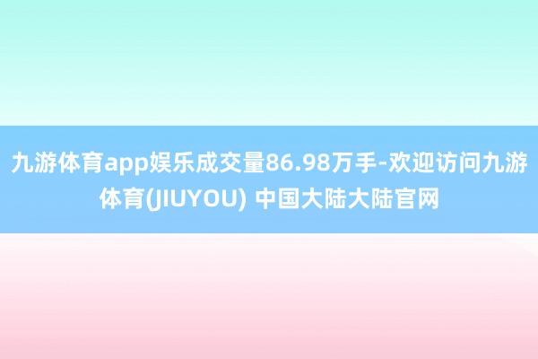 九游体育app娱乐成交量86.98万手-欢迎访问九游体育(JIUYOU) 中国大陆大陆官网