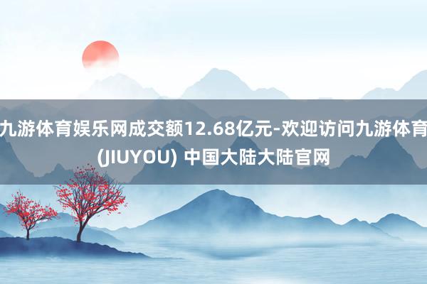 九游体育娱乐网成交额12.68亿元-欢迎访问九游体育(JIUYOU) 中国大陆大陆官网