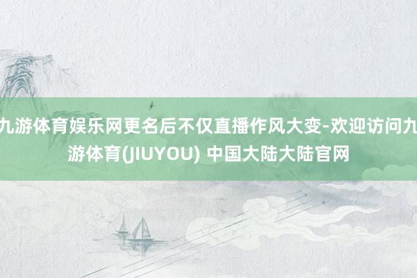 九游体育娱乐网更名后不仅直播作风大变-欢迎访问九游体育(JIUYOU) 中国大陆大陆官网