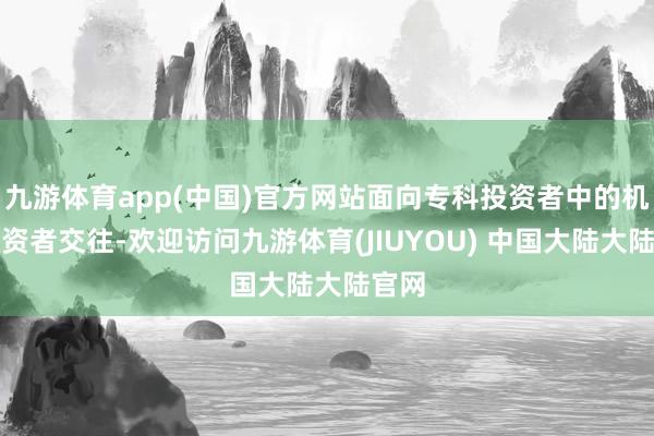 九游体育app(中国)官方网站面向专科投资者中的机构投资者交往-欢迎访问九游体育(JIUYOU) 中国大陆大陆官网