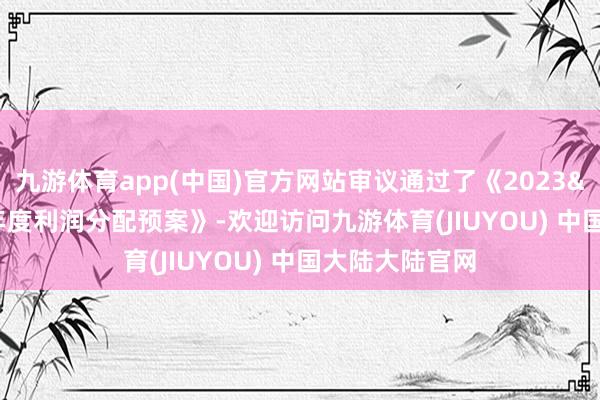 九游体育app(中国)官方网站审议通过了《2023 年度利润分配预案》-欢迎访问九游体育(JIUYOU) 中国大陆大陆官网