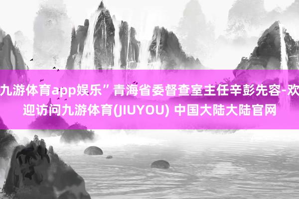 九游体育app娱乐”青海省委督查室主任辛彭先容-欢迎访问九游体育(JIUYOU) 中国大陆大陆官网
